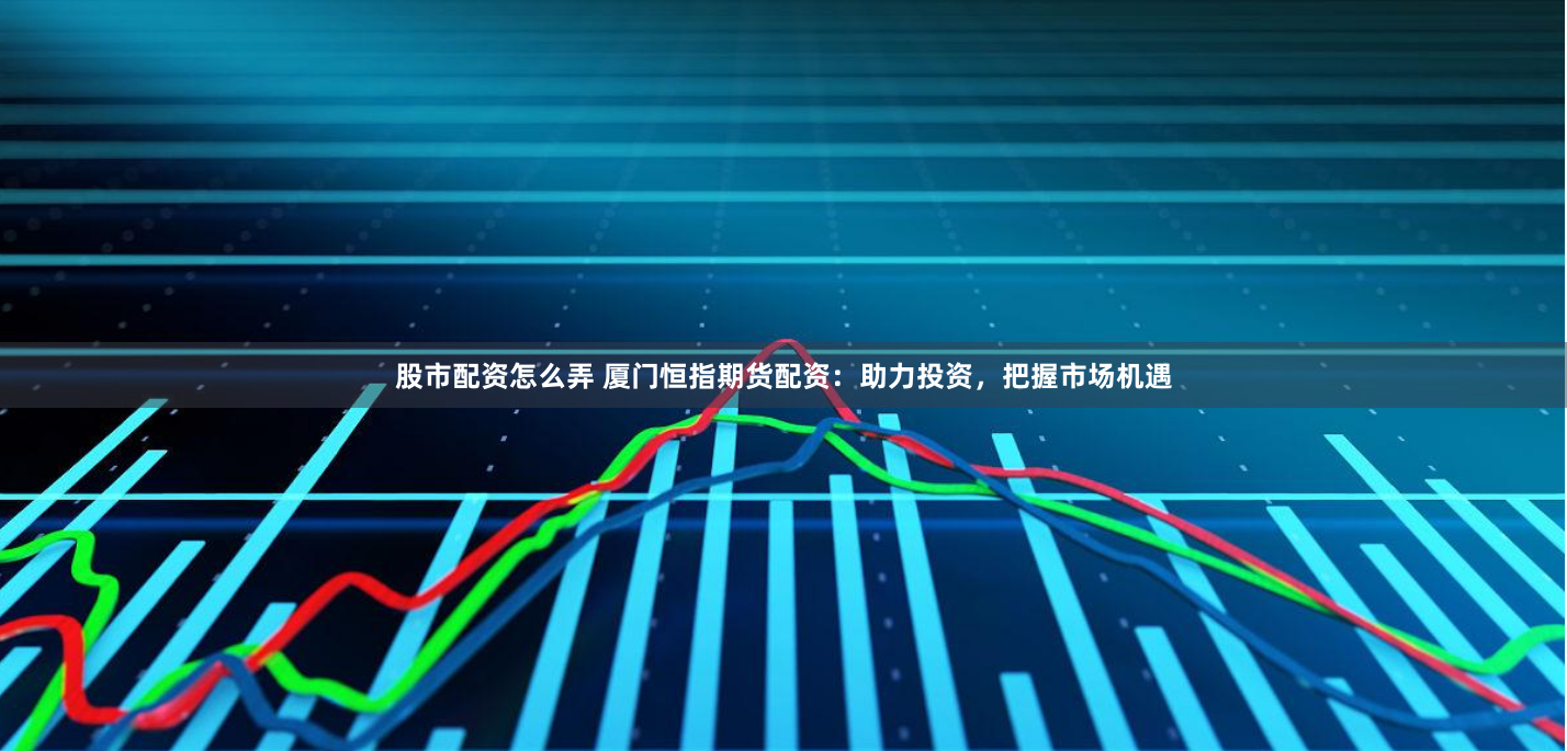 股市配资怎么弄 厦门恒指期货配资：助力投资，把握市场机遇