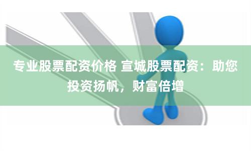 专业股票配资价格 宣城股票配资：助您投资扬帆，财富倍增