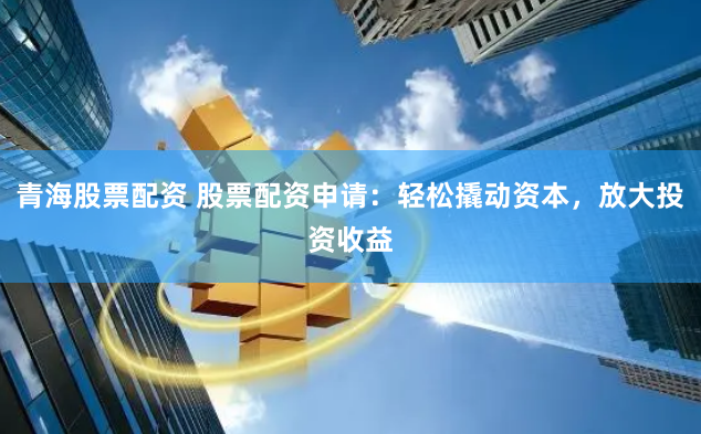 青海股票配资 股票配资申请：轻松撬动资本，放大投资收益