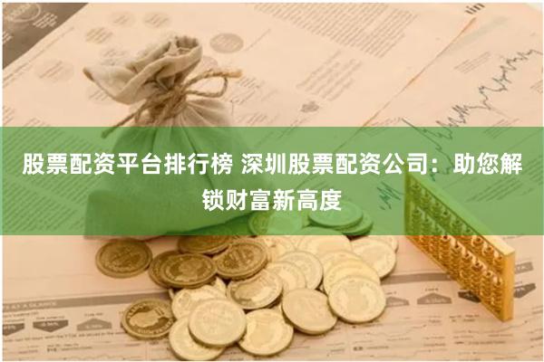 股票配资平台排行榜 深圳股票配资公司：助您解锁财富新高度