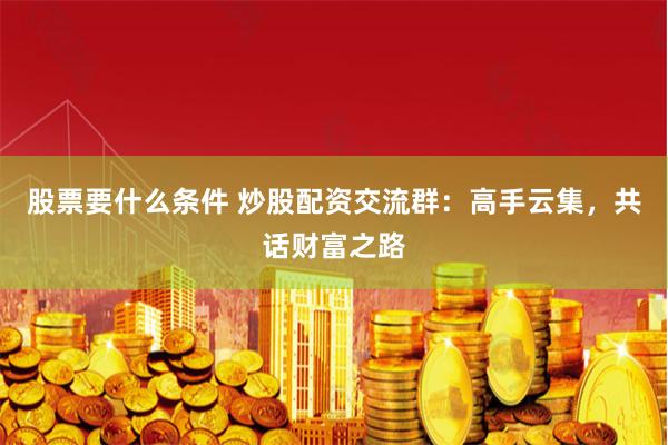 股票要什么条件 炒股配资交流群：高手云集，共话财富之路