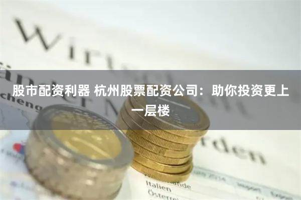 股市配资利器 杭州股票配资公司：助你投资更上一层楼