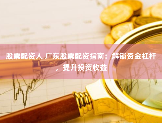 股票配资人 广东股票配资指南：解锁资金杠杆，提升投资收益