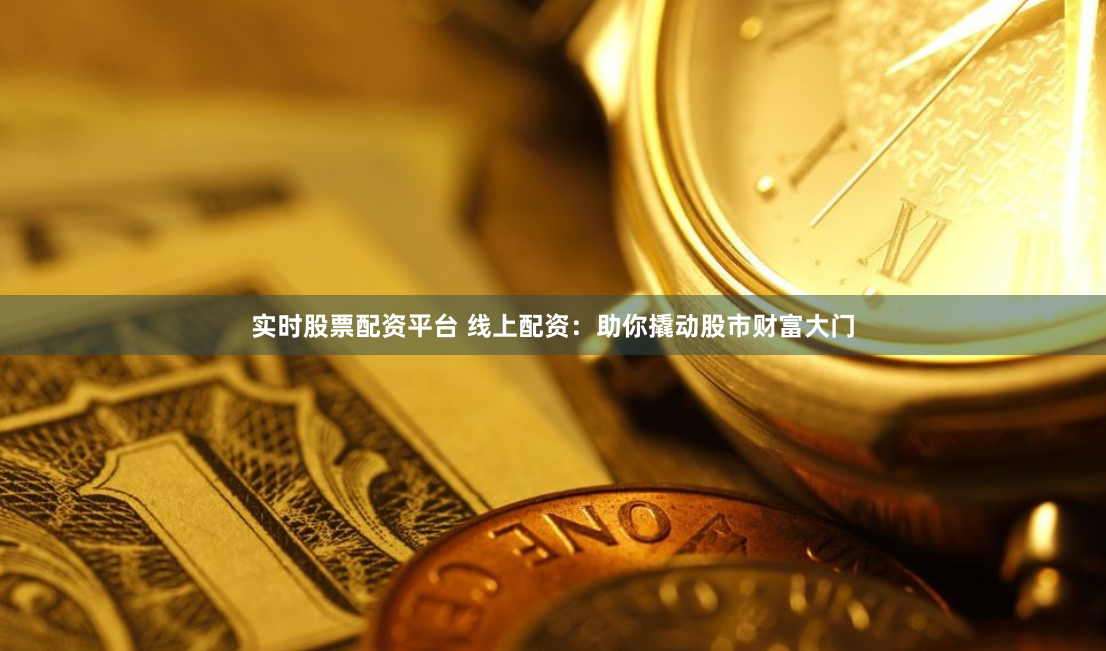 实时股票配资平台 线上配资：助你撬动股市财富大门