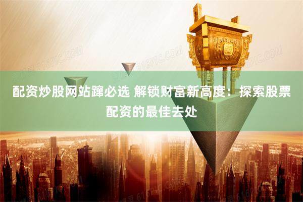 配资炒股网站蹿必选 解锁财富新高度：探索股票配资的最佳去处