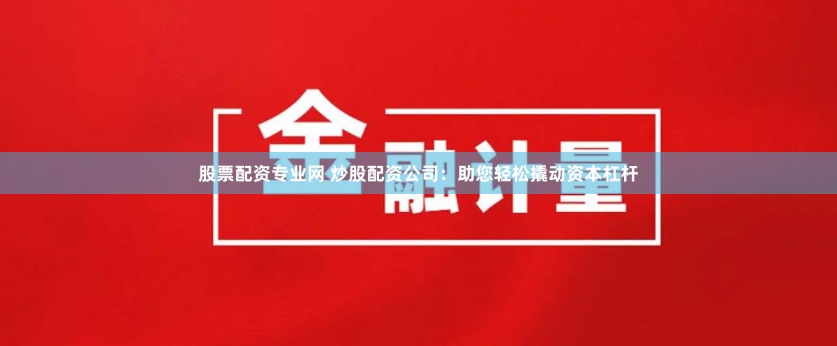 股票配资专业网 炒股配资公司：助您轻松撬动资本杠杆