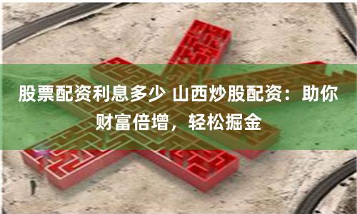 股票配资利息多少 山西炒股配资：助你财富倍增，轻松掘金